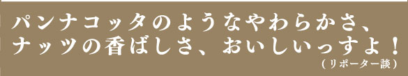 パンナコッタのようなやわらかさ、ナッツの香ばしさ、おいしいっすよ！（リポーター談）